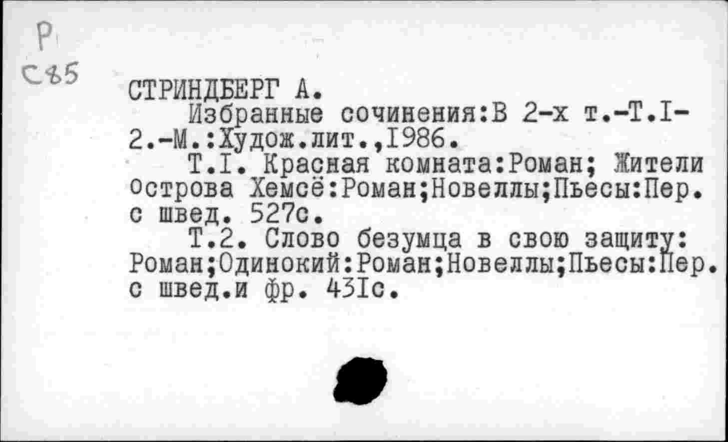 ﻿С*>5
СТРИНДБЕРГ А.
Избранные сочинения:В 2-х т.-Т.Х-2.-М.:Худож.лит.,1986.
Т.1. Красная комната:Роман; Жители острова Хемсё:Роман;Новеллы;Пьесы:Пер. с швед. 527с.
Т.2. Слово безумца в свою защиту: Роман;0динокий:Роман;Новеллы;Пьесы:Пер. с швед.и фр. 431с.